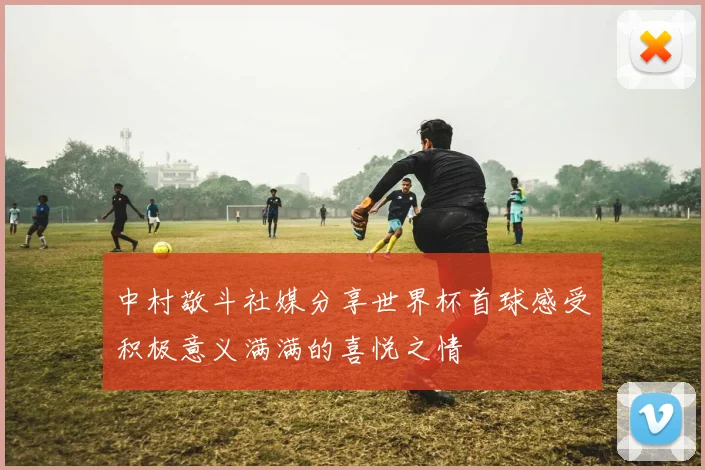 中村敬斗社媒分享世界杯首球感受积极意义满满的喜悦之情