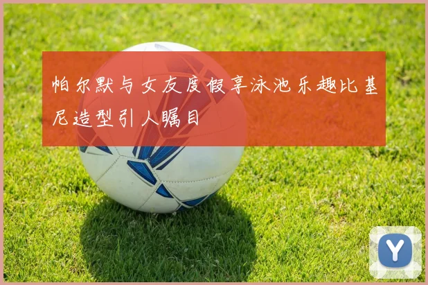 帕尔默与女友度假享泳池乐趣比基尼造型引人瞩目
