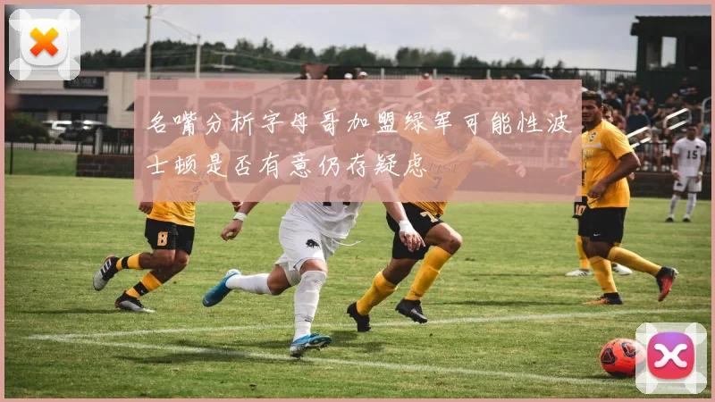 名嘴分析字母哥加盟绿军可能性波士顿是否有意仍存疑虑