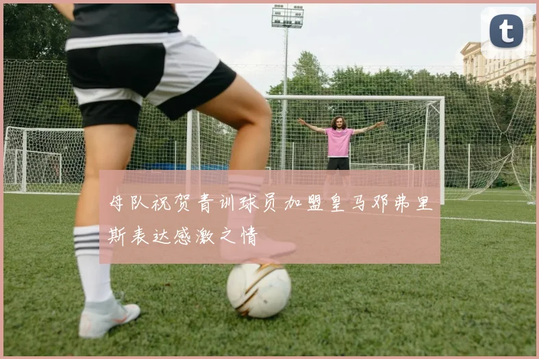 母队祝贺青训球员加盟皇马邓弗里斯表达感激之情
