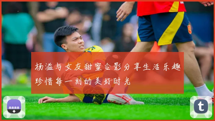 杨溢与女友甜蜜合影分享生活乐趣珍惜每一刻的美好时光