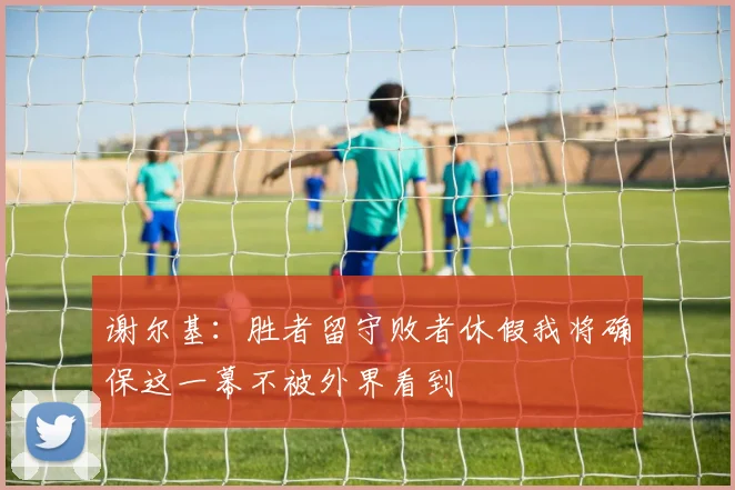 谢尔基：胜者留守败者休假我将确保这一幕不被外界看到