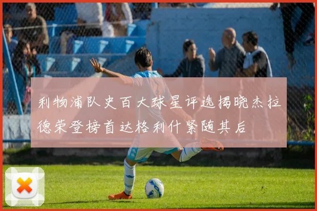 利物浦队史百大球星评选揭晓杰拉德荣登榜首达格利什紧随其后