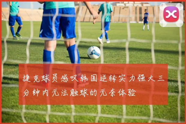 捷克球员感叹韩国逆转实力强大三分钟内无法触球的无奈体验