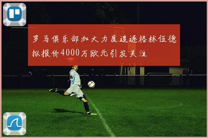罗马俱乐部加大力度追逐格林伍德拟报价4000万欧元引发关注