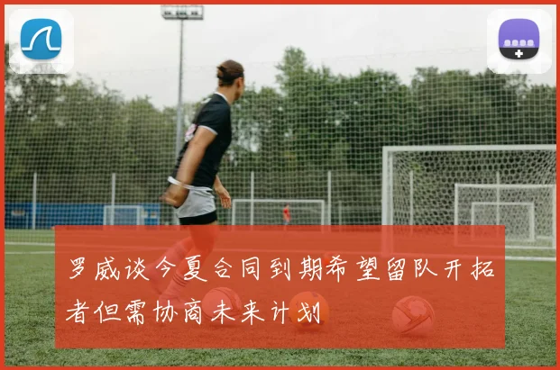 罗威谈今夏合同到期希望留队开拓者但需协商未来计划