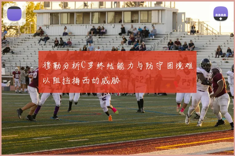 穆勒分析C罗终结能力与防守困境难以阻挡梅西的威胁