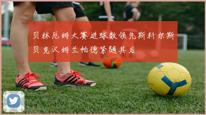 贝林厄姆大赛进球数领先斯科尔斯贝克汉姆兰帕德紧随其后