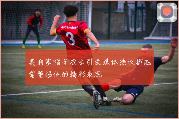 奥利塞帽子戏法引发媒体热议挪威需警惕他的精彩表现
