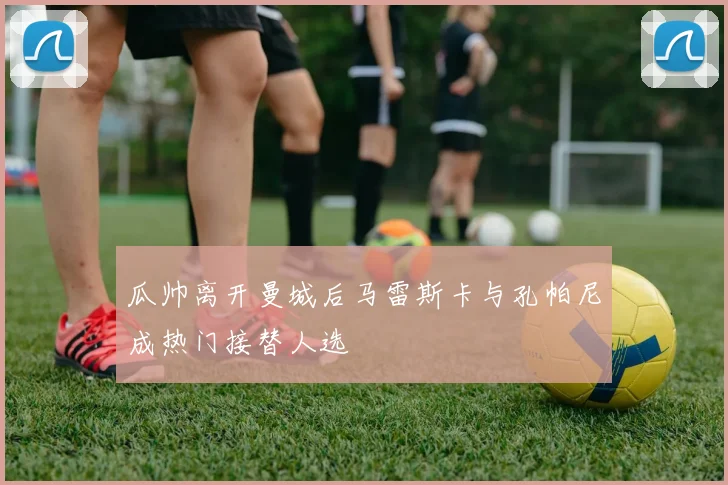 瓜帅离开曼城后马雷斯卡与孔帕尼成热门接替人选