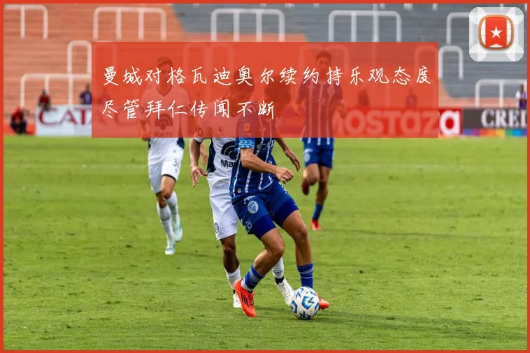 曼城对格瓦迪奥尔续约持乐观态度尽管拜仁传闻不断
