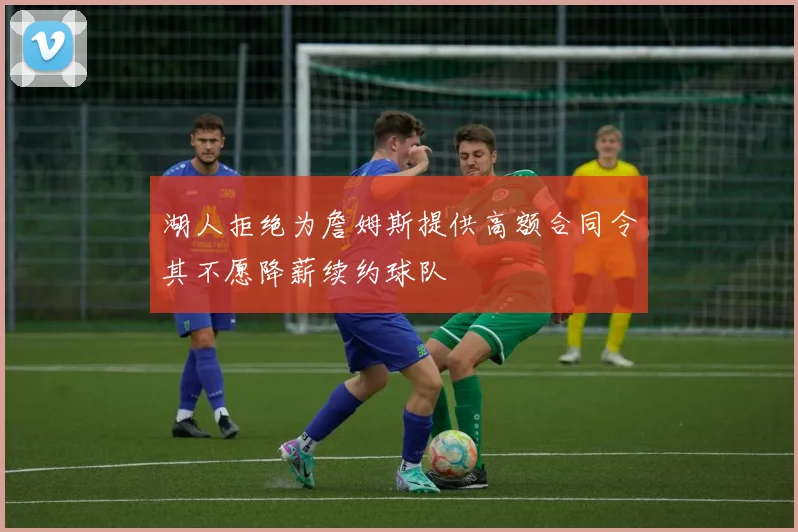 湖人拒绝为詹姆斯提供高额合同令其不愿降薪续约球队