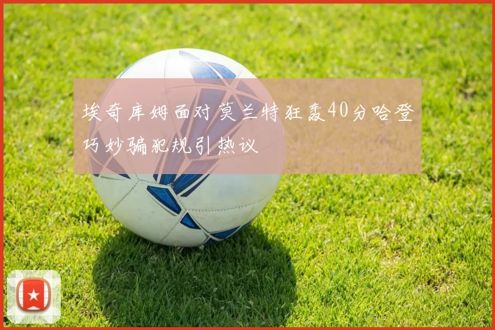 埃奇库姆面对莫兰特狂轰40分哈登巧妙骗犯规引热议