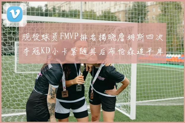 现役球员FMVP排名揭晓詹姆斯四次夺冠KD小卡紧随其后布伦森追平库里约基奇等