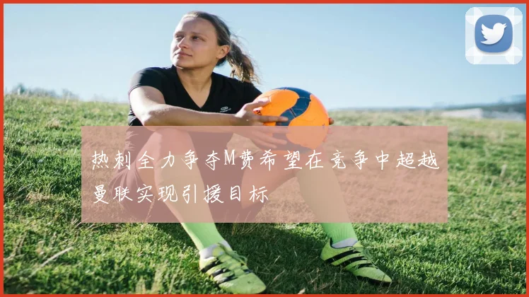 热刺全力争夺M费希望在竞争中超越曼联实现引援目标